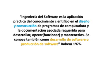 “Ingeniería del Software es la aplicación
practica del conocimiento científico en el diseño
y construcción de programas de computadora y
   la documentación asociada requerida para
desarrollar, operar(funcionar) y mantenerlos. Se
conoce también como desarrollo de software o
      producción de software” Bohem 1976.
 