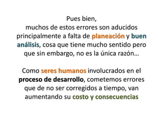 Pues bien,
   muchos de estos errores son aducidos
principalmente a falta de planeación y buen
análisis, cosa que tiene mucho sentido pero
   que sin embargo, no es la única razón…

 Como seres humanos involucrados en el
proceso de desarrollo, cometemos errores
  que de no ser corregidos a tiempo, van
  aumentando su costo y consecuencias
 