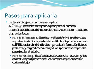 Pasos para aplicarla La terminología común ofrece un  plan de   trabajo  estandarizado paso a paso para el proceso sistemático de resolución de problemas y consiste en las cuatro siguientes fases:  Fase de información . Esta fase implica definir el problema que se pretende solucionar, evaluar la viabilidad de poner un proceso de VE para atender dicho problema, recabar información sobre el problema, y asignar los recursos y el equipo humano requeridos para ejecutar el estudio.  Fase especulativa . Esta fase apunta a desarrollar  acercamientos alternativos para proporcionar los procesos requeridos con un costo más bajo.  