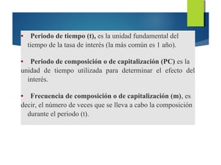 • Periodo de tiempo (t), es la unidad fundamental del
tiempo de la tasa de interés (la más común es 1 año).
• Periodo de composición o de capitalización (PC) es la
unidad de tiempo utilizada para determinar el efecto del
interés.
• Frecuencia de composición o de capitalización (m), es
decir, el número de veces que se lleva a cabo la composición
durante el periodo (t).
 