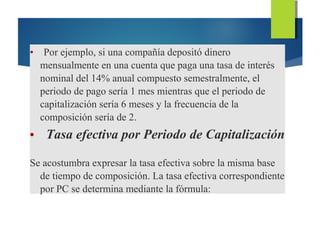 • Por ejemplo, si una compañía depositó dinero
mensualmente en una cuenta que paga una tasa de interés
nominal del 14% anual compuesto semestralmente, el
periodo de pago sería 1 mes mientras que el periodo de
capitalización sería 6 meses y la frecuencia de la
composición sería de 2.
• Tasa efectiva por Periodo de Capitalización
Se acostumbra expresar la tasa efectiva sobre la misma base
de tiempo de composición. La tasa efectiva correspondiente
por PC se determina mediante la fórmula:
 