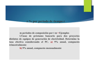 r % por periodo de tiempo r
m periodos de composición por t m • Ejemplos
l.Tasas de préstamo bancario para dos proyectos
distintos de equipos de generación de electricidad. Determine la
tasa efectiva considerando el PC. a) 9% anual, compuesto
trimestralmente
b) 9% anual, compuesto mensualmente
 