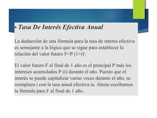 • Tasa De Interés Efectiva Anual
La deducción de una fórmula para la tasa de interés efectiva
es semejante a la lógica que se sigue para establecer la
relación del valor futuro F=P (1+i)n
.
El valor futuro F al final de 1 año es el principal P más los
intereses acumulados P (i) durante el año. Puesto que el
interés se puede capitalizar varias veces durante el año, se
reemplaza i con la tasa anual efectiva ia. Ahora escribamos
la fórmula para F al final de 1 año.
 