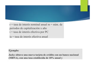 r = tasa de interés nominal anual m = núm. de
periodos de capitalización x año
i = tasa de interés efectiva por PC
ia = tasa de interés efectiva anual
Ejemplo:
Jacky obtuvo una nueva tarjeta de crédito con un banco nacional
(MBNA), con una tasa establecida de 18% anual y
 