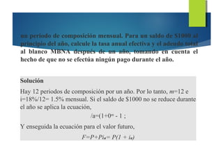 un periodo de composición mensual. Para un saldo de $1000 al
principio del año, calcule la tasa anual efectiva y el adeudo total
al blanco MBNA después de un año, tomando en cuenta el
hecho de que no se efectúa ningún pago durante el año.
Solución
Hay 12 periodos de composición por un año. Por lo tanto, m=12 e
i=18%/12= 1.5% mensual. Si el saldo de $1000 no se reduce durante
el año se aplica la ecuación,
/a=(1+0m
- 1 ;
Y enseguida la ecuación para el valor futuro,
F=P+Pia= P(1 + ia)
 