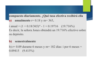 compuesto diariamente. ¿Qué tasa efectiva recibirá ella
a) anualmente r= 0.18 y m= 365,
i anual = (1 + 0.18/365)365
- 1 = 0.19716 (19.716%)
Es decir, la señora Jones obtendrá un 19.716% efectivo sobre
su depósito.
b) semestralmente
b) r= 0.09 durante 6 meses y m= 182 días: i por 6 meses =
0.09415 (9.415%)
 