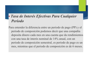 • Tasa de Interés Efectivas Para Cualquier
Periodo
Para entender la diferencia entre un periodo de pago (PP) y el
periodo de composición podemos decir que una compañía
deposita dinero cada mes en una cuenta que da rendimientos
con una tasa de interés nominal de 14% anual, con un
periodo de composición semestral, es periodo de pago es un
mes, mientras que el periodo de composición es de 6 meses.
 