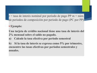 r = tasa de interés nominal por periodo de pago PP m = núm.
de periodos de composición por periodo de pago (PC por PP)
• Ejemplo:
Una tarjeta de crédito nacional tiene una tasa de interés del
2% mensual sobre el saldo no pagado.
a) Calcule la tasa efectiva por periodo semestral
b) Si la tasa de interés se expresa como 5% por trimestre,
encuentre las tasas efectivas por periodos semestrales y
anuales.
 