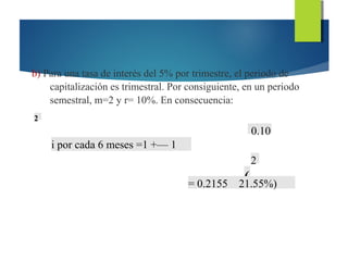 b) Para una tasa de interés del 5% por trimestre, el periodo de
capitalización es trimestral. Por consiguiente, en un periodo
semestral, m=2 y r= 10%. En consecuencia:
2
0.10
i por cada 6 meses =1 +— 1
2
(= 0.2155 21.55%)
 