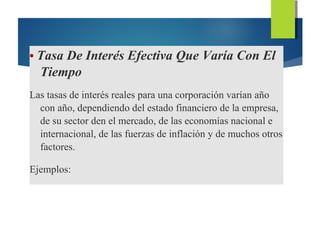 • Tasa De Interés Efectiva Que Varía Con El
Tiempo
Las tasas de interés reales para una corporación varían año
con año, dependiendo del estado financiero de la empresa,
de su sector den el mercado, de las economías nacional e
internacional, de las fuerzas de inflación y de muchos otros
factores.
Ejemplos:
 