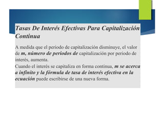 Tasas De Interés Efectivas Para Capitalización
Continua
A medida que el periodo de capitalización disminuye, el valor
de m, número de periodos de capitalización por periodo de
interés, aumenta.
Cuando el interés se capitaliza en forma continua, m se acerca
a infinito y la fórmula de tasa de interés efectiva en la
ecuación puede escribirse de una nueva forma.
 