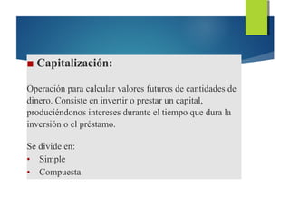 ■ Capitalización:
Operación para calcular valores futuros de cantidades de
dinero. Consiste en invertir o prestar un capital,
produciéndonos intereses durante el tiempo que dura la
inversión o el préstamo.
Se divide en:
• Simple
• Compuesta
 