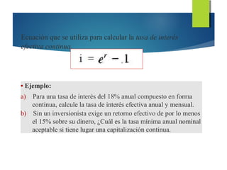 Ecuación que se utiliza para calcular la tasa de interés
efectiva continua.
• Ejemplo:
a) Para una tasa de interés del 18% anual compuesto en forma
continua, calcule la tasa de interés efectiva anual y mensual.
b) Sin un inversionista exige un retorno efectivo de por lo menos
el 15% sobre su dinero, ¿Cuál es la tasa mínima anual nominal
aceptable si tiene lugar una capitalización continua.
 