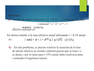 Solución:
a) La tasa de interés mensual r, es =1812 = 1.5 mensual. La tasa
i mensual = er
-1 = eo m
- 1
P . , =0.01511 (1.511%)
electiva mensual es:
En forma similar a la tasa efectiva anual utilizando r = 0.18 anual
es:
b) En este problema, es preciso resolver la ecuación de la tasa
de interés efectiva en sentido contrario puesto que se tiene i y
se desea r. por lo tanto para i=15% anual, debe resolverse para
r tomando el logaritmo natural.
 