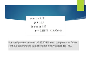 Por consiguiente, una tasa del 13.976% anual compuesto en forma
continua generara una tasa de retorno efectiva anual del 15%.
 