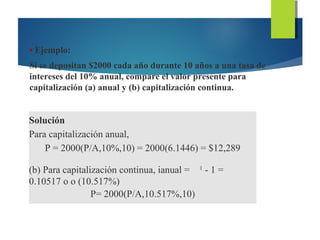 • Ejemplo:
Si se depositan $2000 cada año durante 10 años a una tasa de
intereses del 10% anual, compare el valor presente para
capitalización (a) anual y (b) capitalización continua.
Solución
Para capitalización anual,
P = 2000(P/A,10%,10) = 2000(6.1446) = $12,289
(b) Para capitalización continua, ianual = 1
- 1 =
0.10517 o o (10.517%)
P= 2000(P/A,10.517%,10)
 