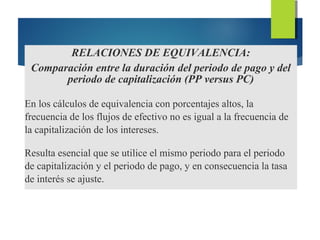 RELACIONES DE EQUIVALENCIA:
Comparación entre la duración del periodo de pago y del
periodo de capitalización (PP versus PC)
En los cálculos de equivalencia con porcentajes altos, la
frecuencia de los flujos de efectivo no es igual a la frecuencia de
la capitalización de los intereses.
Resulta esencial que se utilice el mismo periodo para el periodo
de capitalización y el periodo de pago, y en consecuencia la tasa
de interés se ajuste.
 