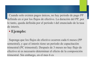 Cuando solo existen pagos únicos, no hay periodo de pago PP
definido en si por los flujos de efectivo. La duración del PP, por
lo tanto, queda definida por el periodo t del enunciado de la tasa
de interés.
• Ejemplo:
Suponga que los flujos de efectivo ocurren cada 6 meses (PP
semestral), y que el interés tiene un periodo de capacitación
trimestral (PC trimestral). Después de 3 meses no hay flujo de
efectivo ni es necesario determinar el efecto de la composición
trimestral. Sin embargo, en el mes 6 es
 