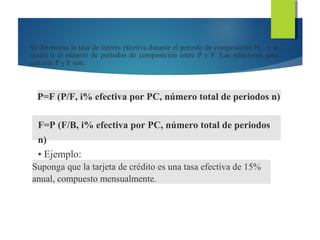 Se determina la tasa de interés efectiva durante el periodo de composición PC, y se
iguala n al número de periodos de composición entre P y F. Las relaciones para
calcular P y F son:
P=F (P/F, i% efectiva por PC, número total de periodos n)
F=P (F/B, i% efectiva por PC, número total de periodos
n)
• Ejemplo:
Suponga que la tarjeta de crédito es una tasa efectiva de 15%
anual, compuesto mensualmente.
 