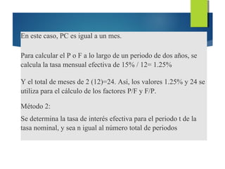 En este caso, PC es igual a un mes.
Para calcular el P o F a lo largo de un periodo de dos años, se
calcula la tasa mensual efectiva de 15% / 12= 1.25%
Y el total de meses de 2 (12)=24. Así, los valores 1.25% y 24 se
utiliza para el cálculo de los factores P/F y F/P.
Método 2:
Se determina la tasa de interés efectiva para el periodo t de la
tasa nominal, y sea n igual al número total de periodos
 