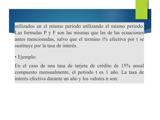 utilizados en el mismo periodo utilizando el mismo periodo.
Las formulas P y F son las mismas que las de las ecuaciones
antes mencionadas, salvo que el termino i% efectiva por t se
sustituye por la tasa de interés.
• Ejemplo:
En el caso de una tasa de tarjeta de crédito de 15% anual
compuesto mensualmente, el periodo t es 1 año. La tasa de
interés efectiva durante un año y los valores n son:
 