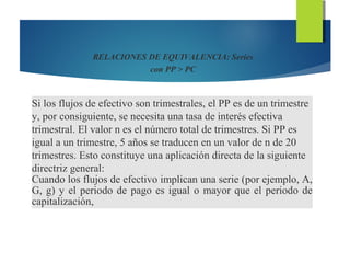 RELACIONES DE EQUIVALENCIA: Series
con PP > PC
Si los flujos de efectivo son trimestrales, el PP es de un trimestre
y, por consiguiente, se necesita una tasa de interés efectiva
trimestral. El valor n es el número total de trimestres. Si PP es
igual a un trimestre, 5 años se traducen en un valor de n de 20
trimestres. Esto constituye una aplicación directa de la siguiente
directriz general:
Cuando los flujos de efectivo implican una serie (por ejemplo, A,
G, g) y el periodo de pago es igual o mayor que el periodo de
capitalización,
 