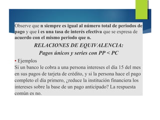 Observe que n siempre es igual al número total de periodos de
pago y que i es una tasa de interés efectiva que se expresa de
acuerdo con el mismo periodo que n.
RELACIONES DE EQUIVALENCIA:
Pagos únicos y series con PP < PC
• Ejemplos
Si un banco le cobra a una persona intereses el día 15 del mes
en sus pagos de tarjeta de crédito, y si la persona hace el pago
completo el día primero, ¿reduce la institución financiera los
intereses sobre la base de un pago anticipado? La respuesta
común es no.
 