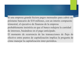 Si una empresa grande hiciera pagos mensuales para cubrir un
préstamo bancario de $10 millones, con un interés compuesto
trimestral, el ejecutivo de finanzas de la empresa
probablemente insistiría en que el banco redujera la cantidad
de intereses, basándose en el pago anticipado.
El momento de ocurrencia de las transacciones de flujo de
efectivo entre puntos de capitalización implica la pregunta de
cómo manejar la capitalización inter-periódica.
 