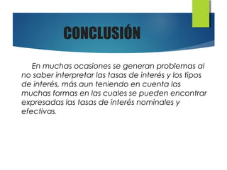 CONCLUSIÓN
En muchas ocasiones se generan problemas al
no saber interpretar las tasas de interés y los tipos
de interés, más aun teniendo en cuenta las
muchas formas en las cuales se pueden encontrar
expresadas las tasas de interés nominales y
efectivas.
 