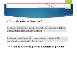 • Tasa de Interés Nominal
Se conoce como tasa de interés nominal o tasa nominal al interés
que capitaliza más de una vez al año.
La tasa de interés nominal, r, es una tasa de interés que NO
considera la capitalización de intereses.
 
