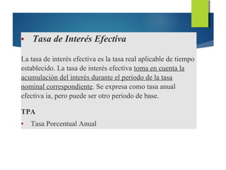 • Tasa de Interés Efectiva
La tasa de interés efectiva es la tasa real aplicable de tiempo
establecido. La tasa de interés efectiva toma en cuenta la
acumulación del interés durante el periodo de la tasa
nominal correspondiente. Se expresa como tasa anual
efectiva ia, pero puede ser otro periodo de base.
TPA
• Tasa Porcentual Anual
 