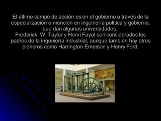 El último campo de acción es en el gobierno a través de la especialización o mención en ingeniería política y gobierno, que dan algunas universidades.  Frederick  W. Taylor y Henri Fayol son considerados los padres de la ingeniería industrial, aunque también hay otros pioneros como Harrington Emerson y Henry Ford. 