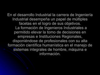 En el desarrollo Industrial la carrera de Ingeniería Industrial desempeña un papel de múltiples facetas en el logro de sus objetivos.   La formación de Ingenieros Industriales a permitido elevar la tomo de decisiones en empresas e Instituciones Regionales, disponiéndose de profesionales con su alta formación científica humanística en el manejo de sistemas integrales de hombre, máquina e información.   