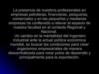 La presencia de nuestros profesionales en empresas petroleras, financieras, pesqueras, comerciales y en las pequeñas y medianas empresas ha conllevado a relevar el espacio de nuestra facultad en el contexto Regional y Nacional.   Un cambio en la mentalidad del Ingeniero Industrial ante la actual política económica mundial, es buscar las condiciones para crear organismos empresariales de manera descentralizada para crear polos de desarrollo y principalmente para la exportación. 