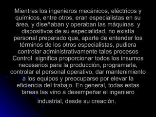 Mientras los ingenieros mecánicos, eléctricos y químicos, entre otros, eran especialistas en su área, y diseñaban y operaban las máquinas  y dispositivos de su especialidad, no existía personal preparado que, aparte de entender los términos de los otros especialistas, pudiera controlar administrativamente tales procesos Control  significa proporcionar todos los insumos necesarios para la producción, programarla, controlar el personal operativo, dar mantenimiento a los equipos y preocuparse por elevar la eficiencia del trabajo. En general, todas estas tareas las vino a desempeñar el ingeniero industrial, desde su creación.   