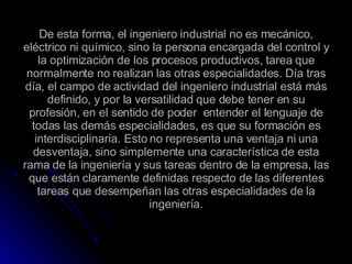 De esta forma, el ingeniero industrial no es mecánico, eléctrico ni químico, sino la persona encargada del control y la optimización de los procesos productivos, tarea que normalmente no realizan las otras especialidades. Día tras día, el campo de actividad del ingeniero industrial está más definido, y por la versatilidad que debe tener en su profesión, en el sentido de poder  entender el lenguaje de todas las demás especialidades, es que su formación es interdisciplinaria. Esto no representa una ventaja ni una desventaja, sino simplemente una característica de esta rama de la ingeniería y sus tareas dentro de la empresa, las que están claramente definidas respecto de las diferentes tareas que desempeñan las otras especialidades de la ingeniería. 