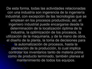 De esta forma, todas las actividades relacionadas con una industria son ingerencia de la ingeniería industrial, con excepción de las tecnologías que se emplean en los procesos productivos; así, el ingeniero industrial puede encargarse desde la determinación de la localización óptima de la industria, la optimización de los procesos, la utilización de la maquinaria, y de la mano de obra, el diseño de la planta, la toma de decisiones para la automatización de procesos, hasta la planeación de la producción, lo cual implica controlar los inventarios tanto de materia prima como de producto terminado, también planea el mantenimiento de todos los equipos. 