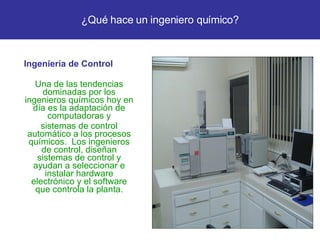 Ingeniería de Control Una de las tendencias dominadas por los ingenieros químicos hoy en día es la adaptación de computadoras y sistemas de control automático a los procesos químicos.  Los ingenieros de control, diseñan sistemas de control y ayudan a seleccionar e instalar hardware electrónico y el software que controla la planta. ¿Qué hace un ingeniero químico? 