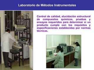 Laboratorio de Métodos Instrumentales Control de calidad, elucidación estructural de compuestos químicos, pruebas y ensayos requeridos para determinar si un producto cumple con los requisitos y especificaciones establecidas por normas técnicas. 