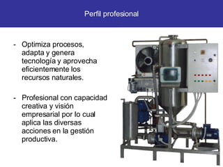 Optimiza procesos, adapta y genera tecnología y aprovecha eficientemente los recursos naturales. -  Profesional con capacidad creativa y visión empresarial por lo cual aplica las diversas acciones en la gestión productiva. Perfil profesional 