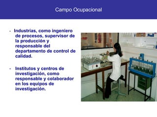 -  Industrias, como ingeniero de procesos, supervisor de la producción y responsable del departamento de control de calidad. Institutos y centros de investigación, como responsable y colaborador en los equipos de investigación. Campo Ocupacional 