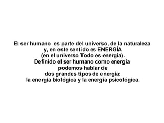 El ser humano  es parte del universo, de la naturaleza y, en este sentido es ENERGÍA (en el universo Todo es energía). Definido el ser humano como energía podemos hablar de dos grandes tipos de energía: la energía biológica y la energía psicológica. 