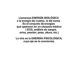 Llamamos ENERGÍA BIOLÓGICA  a la energía del cuerpo, la del soma.  Es el conjunto de energías  que aparecen en un chequeo médico ( ECG, análisis de sangre, orina, presión, peso, altura, etc.) La otra es la ENERGÍA PSICOLÓGICA, cuyo eje es la conciencia. 