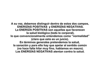 A su vez, debemos distinguir dentro de estos dos campos, ENERGÍAS POSITIVAS  y ENERGÍAS NEGATIVAS. La ENERGÍA POSITIVAS son aquellas que favorecen la salud biológica (todo lo corporal), lo que convencionalmente entendemos como “normalidad”  (claro que esto es un juicio). En términos generales pretendemos la salud,  la sanación y para ello hay que apelar al sentido común (no hace falta hilar muy fino, hablamos en macro). Las ENERGÍAS NEGATIVAS atentan contra la salud. 
