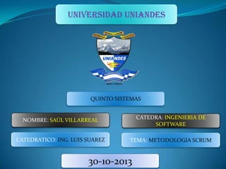 UNIVERSIDAD UNIANDES

QUINTO SISTEMAS

NOMBRE: SAÙL VILLARREAL

CATEDRA: INGENIERIA DE
SOFTWARE

CATEDRATICO: ING. LUIS SUAREZ

TEMA: METODOLOGIA SCRUM

30-10-2013

 