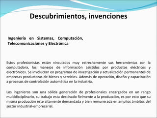 Estos profesionistas están vinculados muy estrechamente sus herramientas son la computadora, los manejos de información asistidos por productos eléctricos y electrónicos. Se involucran en programas de investigación y actualización permanentes de empresas productoras de bienes y servicios. Además de operación, diseño y capacitación a procesos de controlación automática en la industria. Ingeniería en Sistemas, Computación, Telecomunicaciones y Electrónica  Descubrimientos, invenciones Los ingenieros son una sólida generación de profesionales encargados en un rango multidisciplinario, su trabajo esta destinado fielmente a la producción, es por esto que su misma producción este altamente demandada y bien remunerada en amplios ámbitos del sector industrial-empresarial.  