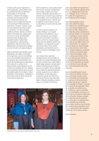 9
Solo la ingeniería, como producto del
ser humano racional, ha elaborado
este mundo moderno en el que
vivimos. Volviendo sobre lo dicho, la
ciencia busca conocer lo que existe en
la naturaleza, como manifestación de
la curiosidad humana, mientras que
la ingeniería crea lo que no hay en
la naturaleza y lo pone al servicio del
hombre.
La ciencia tiene su espacio y su
tiempo. Produce una singular
acumulación de sabiduría, de un
tipo muy especial, que ha dado
lugar al conocimiento científico y
que es uno de los mayores logros
de los que nos podemos sentir muy
orgullosos. Los rasgos del mundo
natural han sido y están siendo
desvelados correctamente por la
física, la química, la biología y otras
ciencias.
Los campos de la ingeniería
actualmente son innumerables, se
adscriben a la ingeniería labores que
en otros tiempos eran impensables y
desde luego aparecen siempre para
indicar la dificultad que entraña el
asunto en cuestión. Así por ejemplo
hoy se habla de ingeniería genética
cuando la genética es un área de
la biología y se dice ingeniería
financiera cuando nos referimos a
asuntos de finanzas que requieren
aplicar métodos complejos cuando
este es un área de la economía.
Parece que hablar de ingeniería es
hablar de actividades alejadas de la
persona, alejadas del humanismo
y sin embargo «El ser humano es
el creador de la ingeniería y su
beneficiario al mismo tiempo».
Queridas y queridos nuevos
ingenieros, debemos seguir
formándonos, la universidad sigue
aquí para vuestra utilidad, para
colaborar con ella. Abogo por la
necesidad de que los universitarios
de ingeniería reciban una formación
más humanística, lo que se llama
formación integral. Hace falta dar
valores a nuestros ingenieros para
que sepan lo que deben hacer con
sus conocimientos. Un ingeniero
adquiere técnica y crea tecnología
que pone al servicio, entre otros,
de los propios ingenieros y además
hace ciencia y es necesario saber
utilizar dicha tecnología y dirigir
bien la ciencia para el bien de los
hombres. No hay que rendirse a
la especialización absoluta donde
los temas de ingeniería se mezclen
con los de otras ramas del saber
que hará más grande todo lo que
hagamos.
Nuestra sociedad pasa hoy por
momentos muy difíciles, en otras
épocas lo fueron peores, quiero
transmitir desde esta tribuna que
no caigamos en lamentaciones y
nostalgias (eso de que cualquier
tiempo pasado fue mejor), huyamos
del infierno de la resignación, lleno
de desilusión, de conformismo,
de impotencia, como si la batalla
estuviera ya perdida; actuemos con
optimismo es una opción viable para
afrontar la vida. Amigas y Amigos,
ahí afuera hay mucho quehacer,
hay mucha tarea, el ingeniero está
comprometido con el hombre
porque tiene muchos conocimientos
del universo, de la naturaleza, de la
ciencia, de lo íntimo de la creación.
¡Adelante! Ya es vuestro tiempo.
Muchas gracias.
Si fuese cierto que la ingeniería es
ciencia aplicada, ¿cómo explicar que
las grandes obras de la ingeniería,
comentadas en el recorrido
histórico, utilizaran tecnologías,
productos de las ingenierías de
esos momentos históricos, sin
ninguna ciencia subyacente que les
sirviera de base? Había artesanos,
carpinteros, herreros, canteros, estos
eran los ingenieros primitivos, pero
no científicos. La cultura antigua
enalteció al homo sapiens y al homo
ludens (al hombre que juega), pero
no tuvo en cuenta al homo faber.
Históricamente el saber-saber
prevaleció sobre el saber-hacer
y la ingeniería es, precisamente,
saber-hacer. Hoy, los hechos de la
globalización y la cibercultura obligan
a revisar muchos conceptos antiguos.
Algunos de estos equivocados juicios
bloquearon, por siglos, el prestigio
de la ingeniería, que era considerada
como una actividad relacionada con
los esclavos, que suministraban una
fuente de energía barata y abundante.
Esto comenzó a cambiar en el
Renacimiento y precisamente con los
inventos de Leonardo da Vinci. Nótese
que la ingeniería existía como tal antes
de Galileo Galilei, Francis Bacon, René
Descartes e Isaac Newton, fundadores,
entre otros muchos, de la ciencia tal
como hoy la conocemos.
La Decana inviste a una nueva ingeniero técnico industrial
 