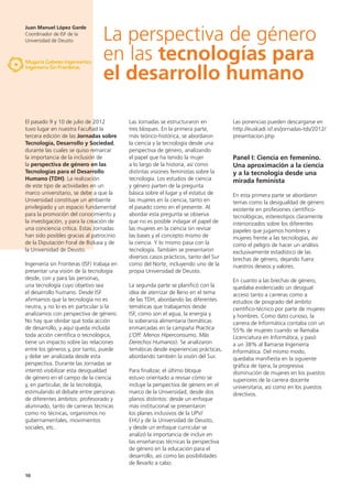 10
El pasado 9 y 10 de julio de 2012
tuvo lugar en nuestra Facultad la
tercera edición de las Jornadas sobre
Tecnología, Desarrollo y Sociedad,
durante las cuales se quiso remarcar
la importancia de la inclusión de
la perspectiva de género en las
Tecnologías para el Desarrollo
Humano (TDH). La realización
de este tipo de actividades en un
marco universitario, se debe a que la
Universidad constituye un ambiente
privilegiado y un espacio fundamental
para la promoción del conocimiento y
la investigación, y para la creación de
una conciencia crítica. Estas Jornadas
han sido posibles gracias al patrocinio
de la Diputación Foral de Bizkaia y de
la Universidad de Deusto.
Ingeniería sin Fronteras (ISF) trabaja en
presentar una visión de la tecnología
desde, con y para las personas,
una tecnología cuyo objetivo sea
el desarrollo humano. Desde ISF
afirmamos que la tecnología no es
neutra, y no lo es en particular si la
analizamos con perspectiva de género.
No hay que olvidar que toda acción
de desarrollo, y aquí queda incluida
toda acción científica o tecnológica,
tiene un impacto sobre las relaciones
entre los géneros y, por tanto, puede
y debe ser analizada desde esta
perspectiva. Durante las Jornadas se
intentó visibilizar esta desigualdad
de género en el campo de la ciencia
y, en particular, de la tecnología,
estimulando el debate entre personas
de diferentes ámbitos: profesorado y
alumnado, tanto de carreras técnicas
como no técnicas, organismos no
gubernamentales, movimientos
sociales, etc.
Las Jornadas se estructuraron en
tres bloques. En la primera parte,
más teórico-histórica, se abordaron
la ciencia y la tecnología desde una
perspectiva de género, analizando
el papel que ha tenido la mujer
a lo largo de la historia, así como
distintas visiones feministas sobre la
tecnología. Los estudios de ciencia
y género parten de la pregunta
básica sobre el lugar y el estatus de
las mujeres en la ciencia, tanto en
el pasado como en el presente. Al
abordar esta pregunta se observa
que no es posible indagar el papel de
las mujeres en la ciencia sin revisar
las bases y el concepto mismo de
la ciencia. Y lo mismo pasa con la
tecnología. También se presentaron
diversos casos prácticos, tanto del Sur
como del Norte, incluyendo uno de la
propia Universidad de Deusto.
La segunda parte se planificó con la
idea de aterrizar de lleno en el tema
de las TDH, abordando las diferentes
temáticas que trabajamos desde
ISF, como son el agua, la energía y
la soberanía alimentaria (temáticas
enmarcadas en la campaña Practica
L’Off: Menos Hiperconsumo, Más
Derechos Humanos). Se analizaron
temáticas desde experiencias prácticas,
abordando también la visión del Sur.
Para finalizar, el último bloque
estuvo orientado a revisar cómo se
incluye la perspectiva de género en el
marco de la Universidad, desde dos
planos distintos: desde un enfoque
más institucional se presentaron
los planes inclusivos de la UPV/
EHU y de la Universidad de Deusto,
y desde un enfoque curricular se
analizó la importancia de incluir en
las enseñanzas técnicas la perspectiva
de género en la educación para el
desarrollo, así como las posibilidades
de llevarlo a cabo.
Las ponencias pueden descargarse en
http://euskadi.isf.es/jornadas-tds/2012/
presentacion.php
Panel I: Ciencia en femenino.
Una aproximación a la ciencia
y a la tecnología desde una
mirada feminista
En esta primera parte se abordaron
temas como la desigualdad de género
existente en profesiones científico-
tecnológicas, estereotipos claramente
interiorizados sobre los diferentes
papeles que jugamos hombres y
mujeres frente a las tecnologías, así
como el peligro de hacer un análisis
exclusivamente estadístico de las
brechas de género, dejando fuera
nuestros deseos y valores.
En cuanto a las brechas de género,
quedaba evidenciado un desigual
acceso tanto a carreras como a
estudios de posgrado del ámbito
científico-técnico por parte de mujeres
y hombres. Como dato curioso, la
carrera de Informática contaba con un
55% de mujeres cuando se llamaba
Licenciatura en Informática, y pasó
a un 38% al llamarse Ingeniería
Informática. Del mismo modo,
quedaba manifiesta en la siguiente
gráfica de tijera, la progresiva
disminución de mujeres en los puestos
superiores de la carrera docente
universitaria, así como en los puestos
directivos.
Juan Manuel López Garde
Coordinador de ISF de la
Universidad de Deusto La perspectiva de género
en las tecnologías para
el desarrollo humano
 