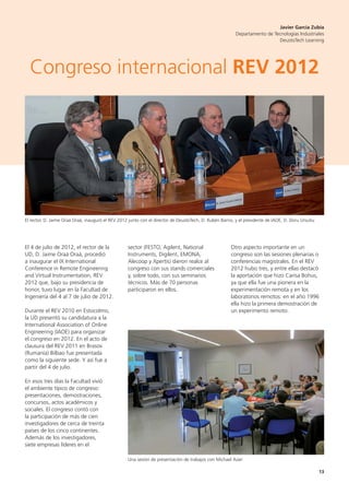 13
El 4 de julio de 2012, el rector de la
UD, D. Jaime Oraá Oraá, procedió
a inaugurar el IX International
Conference in Remote Engineering
and Virtual Instrumentation, REV
2012 que, bajo su presidencia de
honor, tuvo lugar en la Facultad de
Ingeniería del 4 al 7 de julio de 2012.
Durante el REV 2010 en Estocolmo,
la UD presentó su candidatura a la
International Association of Online
Engineering (IAOE) para organizar
el congreso en 2012. En el acto de
clausura del REV 2011 en Brasov
(Rumanía) Bilbao fue presentada
como la siguiente sede. Y así fue a
partir del 4 de julio.
En esos tres días la Facultad vivió
el ambiente típico de congreso:
presentaciones, demostraciones,
concursos, actos académicos y
sociales. El congreso contó con
la participación de más de cien
investigadores de cerca de treinta
países de los cinco continentes.
Además de los investigadores,
siete empresas líderes en el
sector (FESTO, Agilent, National
Instruments, Digilent, EMONA,
Alecoop y Xpertis) dieron realce al
congreso con sus stands comerciales
y, sobre todo, con sus seminarios
técnicos. Más de 70 personas
participaron en ellos.
Otro aspecto importante en un
congreso son las sesiones plenarias o
conferencias magistrales. En el REV
2012 hubo tres, y entre ellas destacó
la aportación que hizo Carisa Bohus,
ya que ella fue una pionera en la
experimentación remota y en los
laboratorios remotos: en el año 1996
ella hizo la primera demostración de
un experimento remoto.
El rector, D. Jaime Oraá Oraá, inauguró el REV 2012 junto con el director de DeustoTech, D. Rubén Barrio, y el presidente de IAOE, D. Doru Ursutiu
Una sesión de presentación de trabajos con Michael Aüer
Javier García Zubía
Departamento de Tecnologías Industriales
DeustoTech Learning
Congreso internacional REV 2012
 
