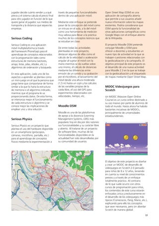 17
Open Street Map (OSM) es una
aplicación de cartografía abierta
que permite a sus usuarios añadir
nueva información sobre los mapas
existentes. Podría considerarse que
OSM aporta la funcionalidad de
otras aplicaciones cartográficas como
Google Maps con el enfoque abierto
de la Wikipedia.
El proyecto Moodle OSM pretende
conjugar Moodle y OSM para
ofrecer a docentes y estudiantes un
nuevo tipo de actividad en la que se
trabajen cuestiones relacionadas con
la geolocalización y la cartografía. El
objetivo principal de este proyecto es
el desarrollo de una nueva actividad
para Moodle 2.3 en la que se trabaje
con la geolocalización y el etiquetado
de mapas mediante Open Street Map.
MOOC Videojuegos para
Scratch
Un MOOC (Massive Open Online
Course) es un curso online destinado a
su uso masivo por parte de alumnos de
todo el mundo. Hasta ahora ha habido
bastantes iniciativas de MOOCs,
principalmente de universidades
estadounidenses.
El objetivo de este proyecto es diseñar
y crear un MOOC de desarrollo de
videojuegos en Scratch 2.0 pensado
para niños de 8 a 12 años, teniendo
en cuenta su nivel de conocimientos
previos y a través de un enfoque
totalmente práctico. Al contrario
de lo que suele ocurrir con otros
cursos de programación para niños,
los contenidos de este curso estarán
enfocados única y exclusivamente en
el desarrollo de los videojuegos más
típicos (Comecocos, Pang, Mario, etc.),
explicando para ello los conceptos
que sean necesarios, pero sin abordar
Scratch de manera global.
través de pequeñas funcionalidades
dentro de una aplicación móvil.
Mediante este enfoque se pretende
pasar de la concepción del móvil como
un intruso en el aula, a la del móvil
como una herramienta de medición
muy valiosa para llevar a la práctica
muchos de los conceptos teóricos que
se estudian en clase.
De entre todas las actividades
planteadas en este proyecto,
destacan algunas de ellas como el
cálculo de la velocidad o aceleración
angular al sujetar el móvil con la
mano mientras se da vueltas sobre
uno mismo, el cálculo de distancias
mediante las diferencias entre
emisión de un sonido y su grabación
por el micrófono, el lanzamiento del
móvil desde una altura moderada
(1,5 m) hasta un cojín y los cálculos
de las variables propias de la
caída libre, el uso del GPS para
experimentos relacionados con
velocidades, tiempo, etc.
Moodle OSM
Moodle es una de las plataformas
de apoyo a la docencia (Learning
Management Systems, LMS) más
populares hoy en día por dos razones:
sus funcionalidades y su carácter libre
y abierto. Al tratarse de un proyecto
de software libre, muchas de las
funcionalidades disponibles en la
actualidad han sido desarrolladas por
su comunidad de usuarios.
jugador decide cuánto vender y a qué
precio y el sistema calcula el precio final
para otro jugador en función de lo que
quiere ganar el jugador, sus medios de
transporte y la distancia que separa las
empresas.
Serious Coding
Serious Coding es una aplicación
móvil multiplataforma (a través
del framework PhoneGap) para el
aprendizaje de conceptos relacionados
con la programación tales como
estructuras de memoria (vectores,
arrays, listas, pilas, árboles, etc.) y
algoritmos de ordenación y búsqueda.
En esta aplicación, cada uno de los
aspectos a aprender se plantea como
un mini-juego en el que la persona que
juega tiene que comportarse de forma
similar a la que lo haría la estructura
de memoria o el algoritmo indicado,
mientras que el programa le va
proporcionando datos. De esta forma,
se interioriza mejor el funcionamiento
de cada estructura o algoritmo y se
conoce mejor las implicaciones de
emplear una u otra solución.
Serious Physics
Serious Physics es un proyecto que
plantea el uso del hardware disponible
en un smartphone (giróscopos,
cámaras, micrófono, pantalla, etc.)
para el aprendizaje de conceptos
físicos mediante la experimentación a
 